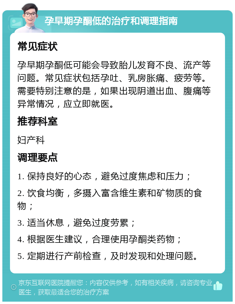 孕早期孕酮低的治疗和调理指南 常见症状 孕早期孕酮低可能会导致胎儿发育不良、流产等问题。常见症状包括孕吐、乳房胀痛、疲劳等。需要特别注意的是，如果出现阴道出血、腹痛等异常情况，应立即就医。 推荐科室 妇产科 调理要点 1. 保持良好的心态，避免过度焦虑和压力； 2. 饮食均衡，多摄入富含维生素和矿物质的食物； 3. 适当休息，避免过度劳累； 4. 根据医生建议，合理使用孕酮类药物； 5. 定期进行产前检查，及时发现和处理问题。