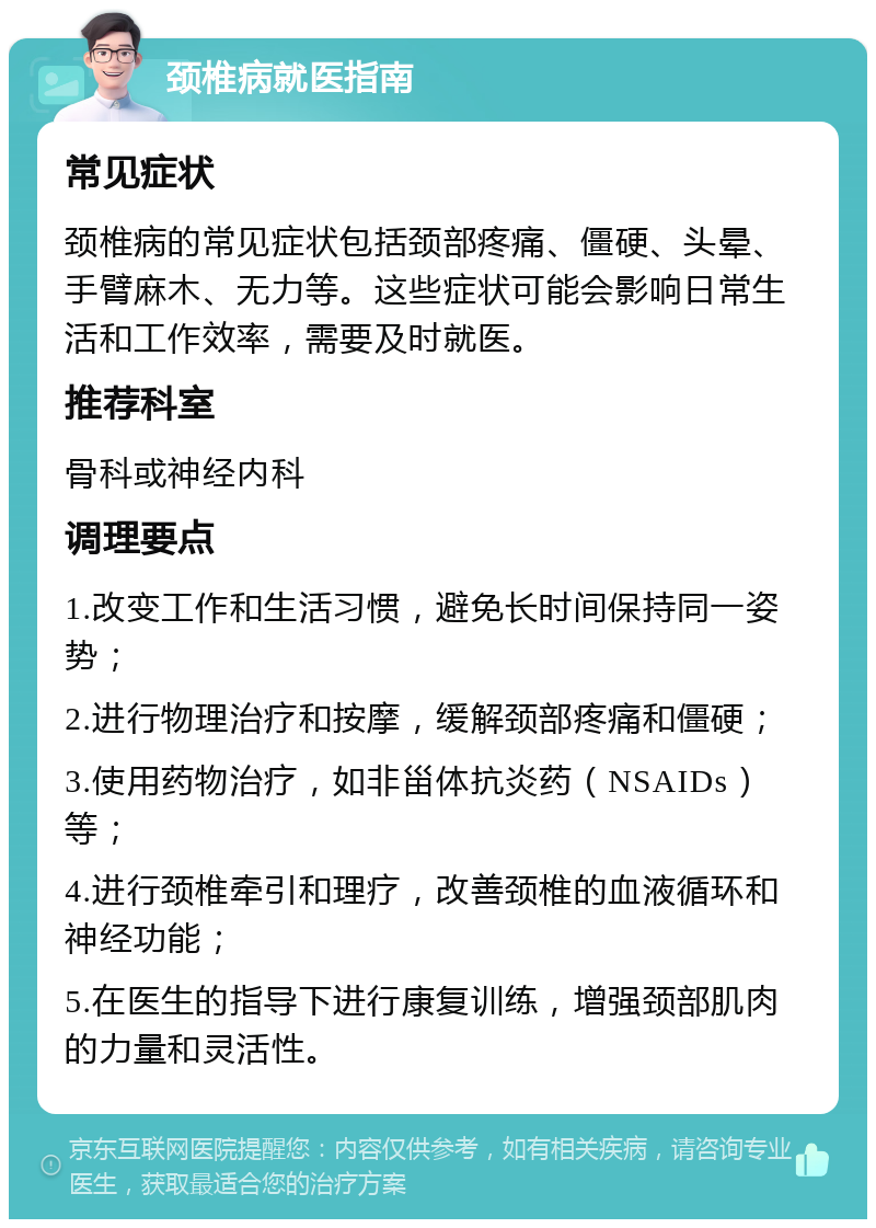 颈椎病就医指南 常见症状 颈椎病的常见症状包括颈部疼痛、僵硬、头晕、手臂麻木、无力等。这些症状可能会影响日常生活和工作效率，需要及时就医。 推荐科室 骨科或神经内科 调理要点 1.改变工作和生活习惯，避免长时间保持同一姿势； 2.进行物理治疗和按摩，缓解颈部疼痛和僵硬； 3.使用药物治疗，如非甾体抗炎药（NSAIDs）等； 4.进行颈椎牵引和理疗，改善颈椎的血液循环和神经功能； 5.在医生的指导下进行康复训练，增强颈部肌肉的力量和灵活性。