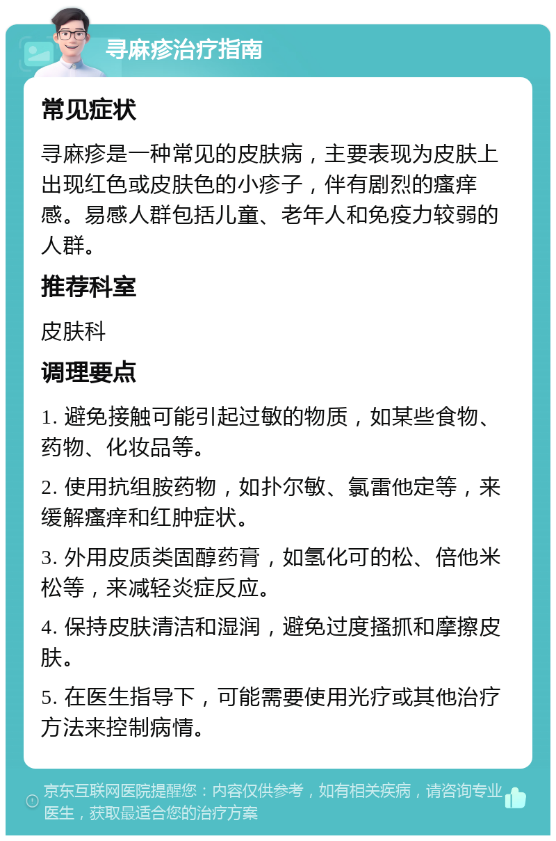 寻麻疹治疗指南 常见症状 寻麻疹是一种常见的皮肤病，主要表现为皮肤上出现红色或皮肤色的小疹子，伴有剧烈的瘙痒感。易感人群包括儿童、老年人和免疫力较弱的人群。 推荐科室 皮肤科 调理要点 1. 避免接触可能引起过敏的物质，如某些食物、药物、化妆品等。 2. 使用抗组胺药物，如扑尔敏、氯雷他定等，来缓解瘙痒和红肿症状。 3. 外用皮质类固醇药膏，如氢化可的松、倍他米松等，来减轻炎症反应。 4. 保持皮肤清洁和湿润，避免过度搔抓和摩擦皮肤。 5. 在医生指导下，可能需要使用光疗或其他治疗方法来控制病情。