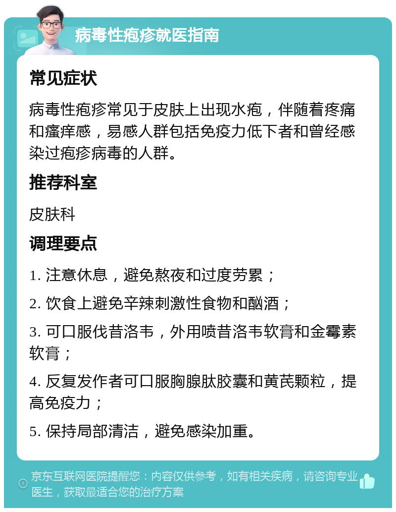 病毒性疱疹就医指南 常见症状 病毒性疱疹常见于皮肤上出现水疱，伴随着疼痛和瘙痒感，易感人群包括免疫力低下者和曾经感染过疱疹病毒的人群。 推荐科室 皮肤科 调理要点 1. 注意休息，避免熬夜和过度劳累； 2. 饮食上避免辛辣刺激性食物和酗酒； 3. 可口服伐昔洛韦，外用喷昔洛韦软膏和金霉素软膏； 4. 反复发作者可口服胸腺肽胶囊和黄芪颗粒，提高免疫力； 5. 保持局部清洁，避免感染加重。