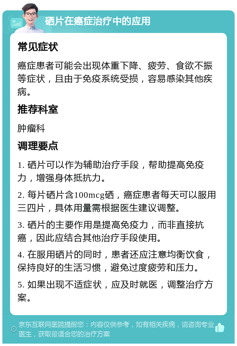 硒片在癌症治疗中的应用 常见症状 癌症患者可能会出现体重下降、疲劳、食欲不振等症状，且由于免疫系统受损，容易感染其他疾病。 推荐科室 肿瘤科 调理要点 1. 硒片可以作为辅助治疗手段，帮助提高免疫力，增强身体抵抗力。 2. 每片硒片含100mcg硒，癌症患者每天可以服用三四片，具体用量需根据医生建议调整。 3. 硒片的主要作用是提高免疫力，而非直接抗癌，因此应结合其他治疗手段使用。 4. 在服用硒片的同时，患者还应注意均衡饮食，保持良好的生活习惯，避免过度疲劳和压力。 5. 如果出现不适症状，应及时就医，调整治疗方案。