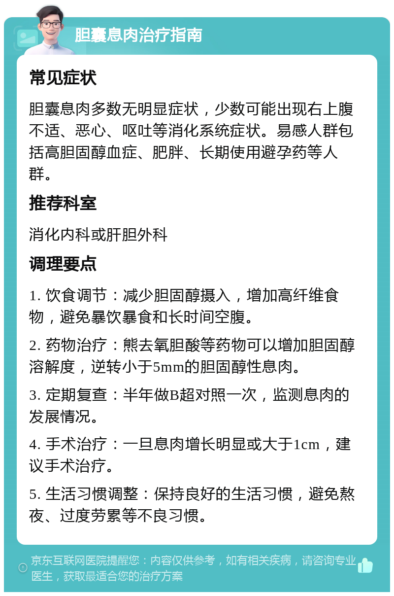 胆囊息肉治疗指南 常见症状 胆囊息肉多数无明显症状，少数可能出现右上腹不适、恶心、呕吐等消化系统症状。易感人群包括高胆固醇血症、肥胖、长期使用避孕药等人群。 推荐科室 消化内科或肝胆外科 调理要点 1. 饮食调节：减少胆固醇摄入，增加高纤维食物，避免暴饮暴食和长时间空腹。 2. 药物治疗：熊去氧胆酸等药物可以增加胆固醇溶解度，逆转小于5mm的胆固醇性息肉。 3. 定期复查：半年做B超对照一次，监测息肉的发展情况。 4. 手术治疗：一旦息肉增长明显或大于1cm，建议手术治疗。 5. 生活习惯调整：保持良好的生活习惯，避免熬夜、过度劳累等不良习惯。