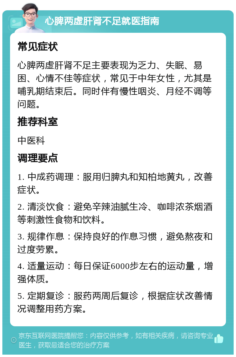 心脾两虚肝肾不足就医指南 常见症状 心脾两虚肝肾不足主要表现为乏力、失眠、易困、心情不佳等症状，常见于中年女性，尤其是哺乳期结束后。同时伴有慢性咽炎、月经不调等问题。 推荐科室 中医科 调理要点 1. 中成药调理：服用归脾丸和知柏地黄丸，改善症状。 2. 清淡饮食：避免辛辣油腻生冷、咖啡浓茶烟酒等刺激性食物和饮料。 3. 规律作息：保持良好的作息习惯，避免熬夜和过度劳累。 4. 适量运动：每日保证6000步左右的运动量，增强体质。 5. 定期复诊：服药两周后复诊，根据症状改善情况调整用药方案。