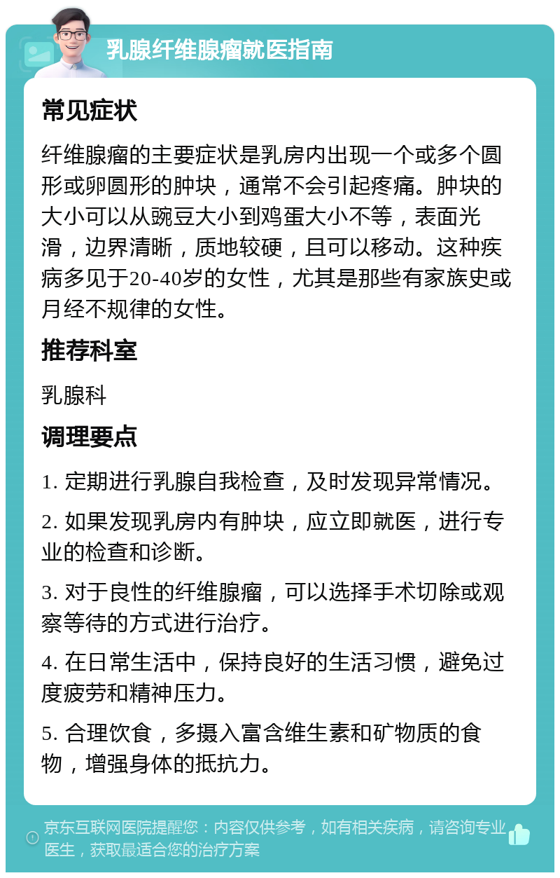 乳腺纤维腺瘤就医指南 常见症状 纤维腺瘤的主要症状是乳房内出现一个或多个圆形或卵圆形的肿块，通常不会引起疼痛。肿块的大小可以从豌豆大小到鸡蛋大小不等，表面光滑，边界清晰，质地较硬，且可以移动。这种疾病多见于20-40岁的女性，尤其是那些有家族史或月经不规律的女性。 推荐科室 乳腺科 调理要点 1. 定期进行乳腺自我检查，及时发现异常情况。 2. 如果发现乳房内有肿块，应立即就医，进行专业的检查和诊断。 3. 对于良性的纤维腺瘤，可以选择手术切除或观察等待的方式进行治疗。 4. 在日常生活中，保持良好的生活习惯，避免过度疲劳和精神压力。 5. 合理饮食，多摄入富含维生素和矿物质的食物，增强身体的抵抗力。