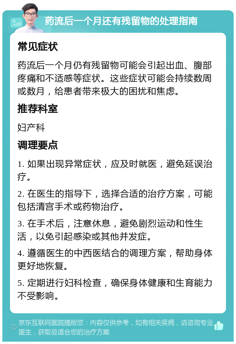 药流后一个月还有残留物的处理指南 常见症状 药流后一个月仍有残留物可能会引起出血、腹部疼痛和不适感等症状。这些症状可能会持续数周或数月，给患者带来极大的困扰和焦虑。 推荐科室 妇产科 调理要点 1. 如果出现异常症状，应及时就医，避免延误治疗。 2. 在医生的指导下，选择合适的治疗方案，可能包括清宫手术或药物治疗。 3. 在手术后，注意休息，避免剧烈运动和性生活，以免引起感染或其他并发症。 4. 遵循医生的中西医结合的调理方案，帮助身体更好地恢复。 5. 定期进行妇科检查，确保身体健康和生育能力不受影响。