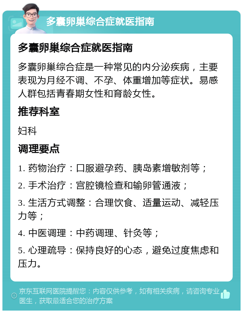 多囊卵巢综合症就医指南 多囊卵巢综合症就医指南 多囊卵巢综合症是一种常见的内分泌疾病，主要表现为月经不调、不孕、体重增加等症状。易感人群包括青春期女性和育龄女性。 推荐科室 妇科 调理要点 1. 药物治疗：口服避孕药、胰岛素增敏剂等； 2. 手术治疗：宫腔镜检查和输卵管通液； 3. 生活方式调整：合理饮食、适量运动、减轻压力等； 4. 中医调理：中药调理、针灸等； 5. 心理疏导：保持良好的心态，避免过度焦虑和压力。