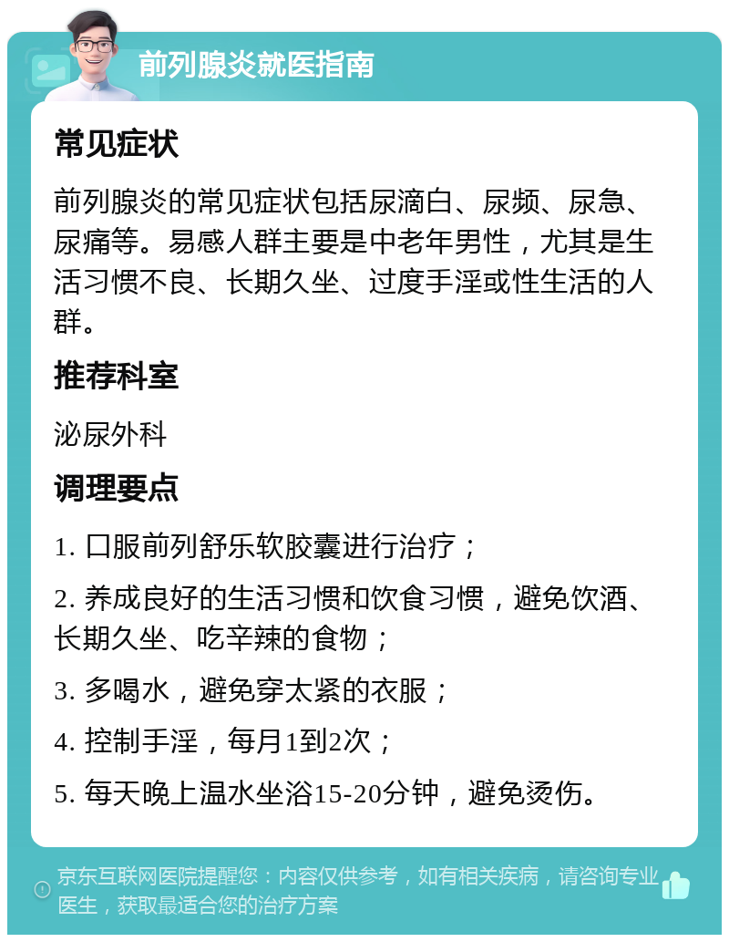 前列腺炎就医指南 常见症状 前列腺炎的常见症状包括尿滴白、尿频、尿急、尿痛等。易感人群主要是中老年男性，尤其是生活习惯不良、长期久坐、过度手淫或性生活的人群。 推荐科室 泌尿外科 调理要点 1. 口服前列舒乐软胶囊进行治疗； 2. 养成良好的生活习惯和饮食习惯，避免饮酒、长期久坐、吃辛辣的食物； 3. 多喝水，避免穿太紧的衣服； 4. 控制手淫，每月1到2次； 5. 每天晚上温水坐浴15-20分钟，避免烫伤。