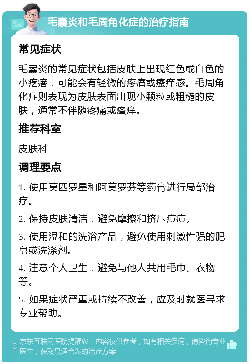 毛囊炎和毛周角化症的治疗指南 常见症状 毛囊炎的常见症状包括皮肤上出现红色或白色的小疙瘩，可能会有轻微的疼痛或瘙痒感。毛周角化症则表现为皮肤表面出现小颗粒或粗糙的皮肤，通常不伴随疼痛或瘙痒。 推荐科室 皮肤科 调理要点 1. 使用莫匹罗星和阿莫罗芬等药膏进行局部治疗。 2. 保持皮肤清洁，避免摩擦和挤压痘痘。 3. 使用温和的洗浴产品，避免使用刺激性强的肥皂或洗涤剂。 4. 注意个人卫生，避免与他人共用毛巾、衣物等。 5. 如果症状严重或持续不改善，应及时就医寻求专业帮助。