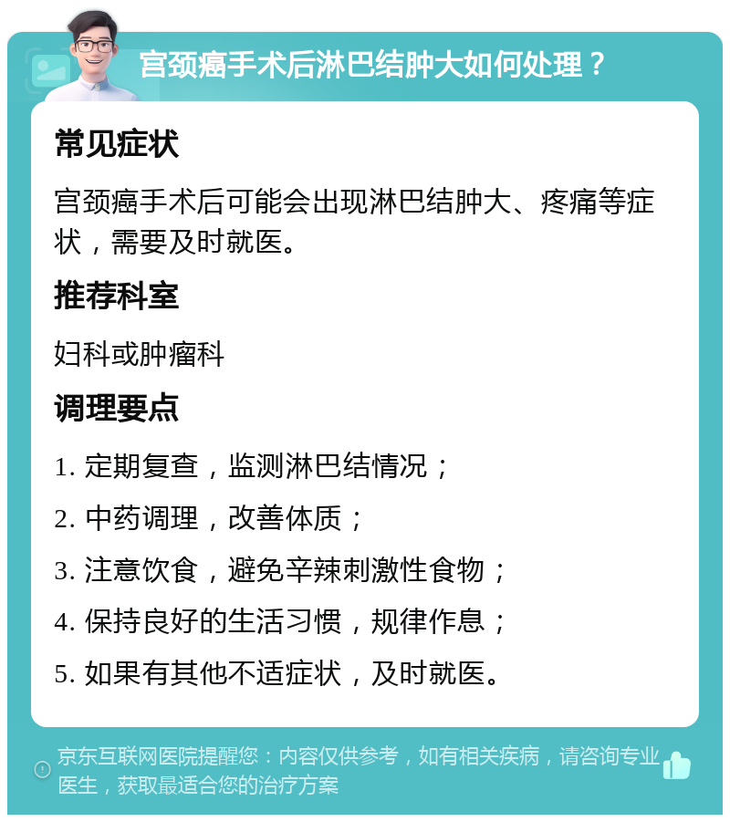 宫颈癌手术后淋巴结肿大如何处理？ 常见症状 宫颈癌手术后可能会出现淋巴结肿大、疼痛等症状，需要及时就医。 推荐科室 妇科或肿瘤科 调理要点 1. 定期复查，监测淋巴结情况； 2. 中药调理，改善体质； 3. 注意饮食，避免辛辣刺激性食物； 4. 保持良好的生活习惯，规律作息； 5. 如果有其他不适症状，及时就医。