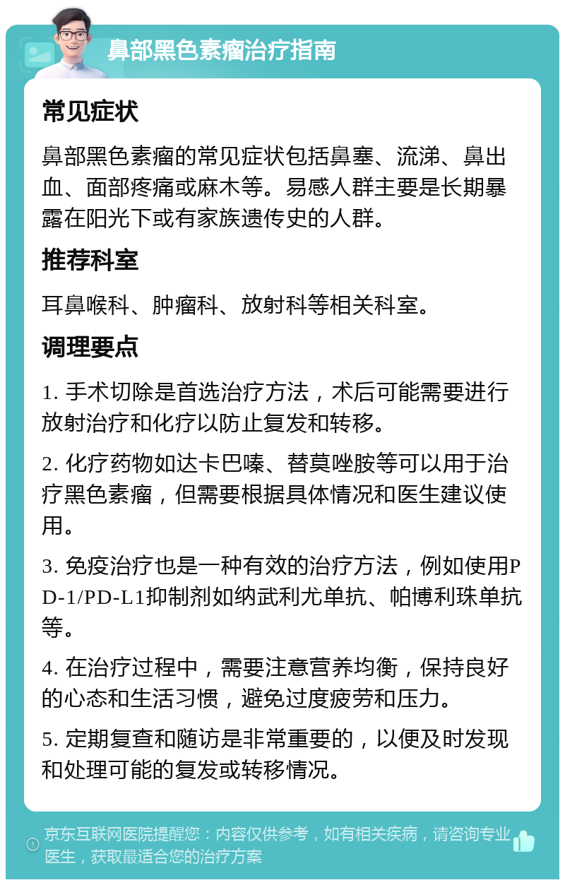 鼻部黑色素瘤治疗指南 常见症状 鼻部黑色素瘤的常见症状包括鼻塞、流涕、鼻出血、面部疼痛或麻木等。易感人群主要是长期暴露在阳光下或有家族遗传史的人群。 推荐科室 耳鼻喉科、肿瘤科、放射科等相关科室。 调理要点 1. 手术切除是首选治疗方法，术后可能需要进行放射治疗和化疗以防止复发和转移。 2. 化疗药物如达卡巴嗪、替莫唑胺等可以用于治疗黑色素瘤，但需要根据具体情况和医生建议使用。 3. 免疫治疗也是一种有效的治疗方法，例如使用PD-1/PD-L1抑制剂如纳武利尤单抗、帕博利珠单抗等。 4. 在治疗过程中，需要注意营养均衡，保持良好的心态和生活习惯，避免过度疲劳和压力。 5. 定期复查和随访是非常重要的，以便及时发现和处理可能的复发或转移情况。