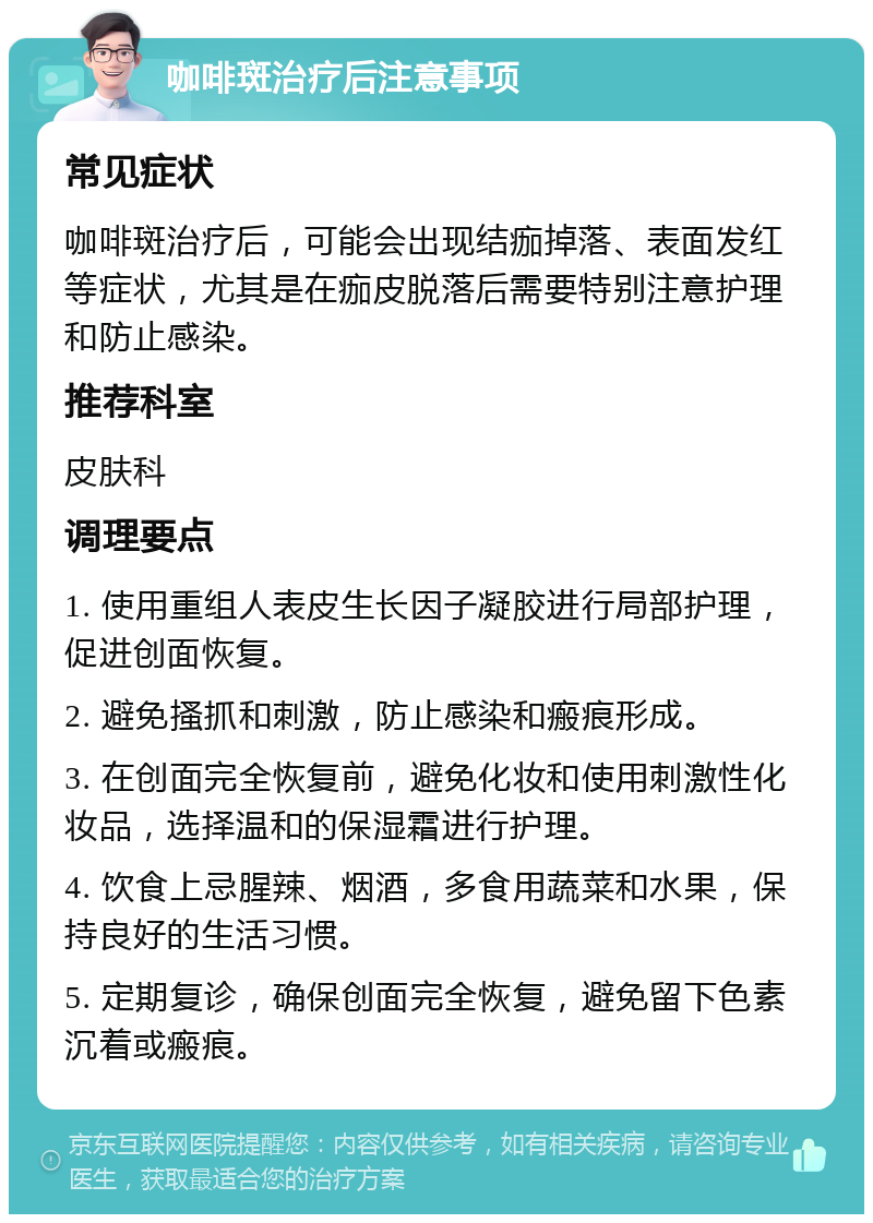 咖啡斑治疗后注意事项 常见症状 咖啡斑治疗后，可能会出现结痂掉落、表面发红等症状，尤其是在痂皮脱落后需要特别注意护理和防止感染。 推荐科室 皮肤科 调理要点 1. 使用重组人表皮生长因子凝胶进行局部护理，促进创面恢复。 2. 避免搔抓和刺激，防止感染和瘢痕形成。 3. 在创面完全恢复前，避免化妆和使用刺激性化妆品，选择温和的保湿霜进行护理。 4. 饮食上忌腥辣、烟酒，多食用蔬菜和水果，保持良好的生活习惯。 5. 定期复诊，确保创面完全恢复，避免留下色素沉着或瘢痕。