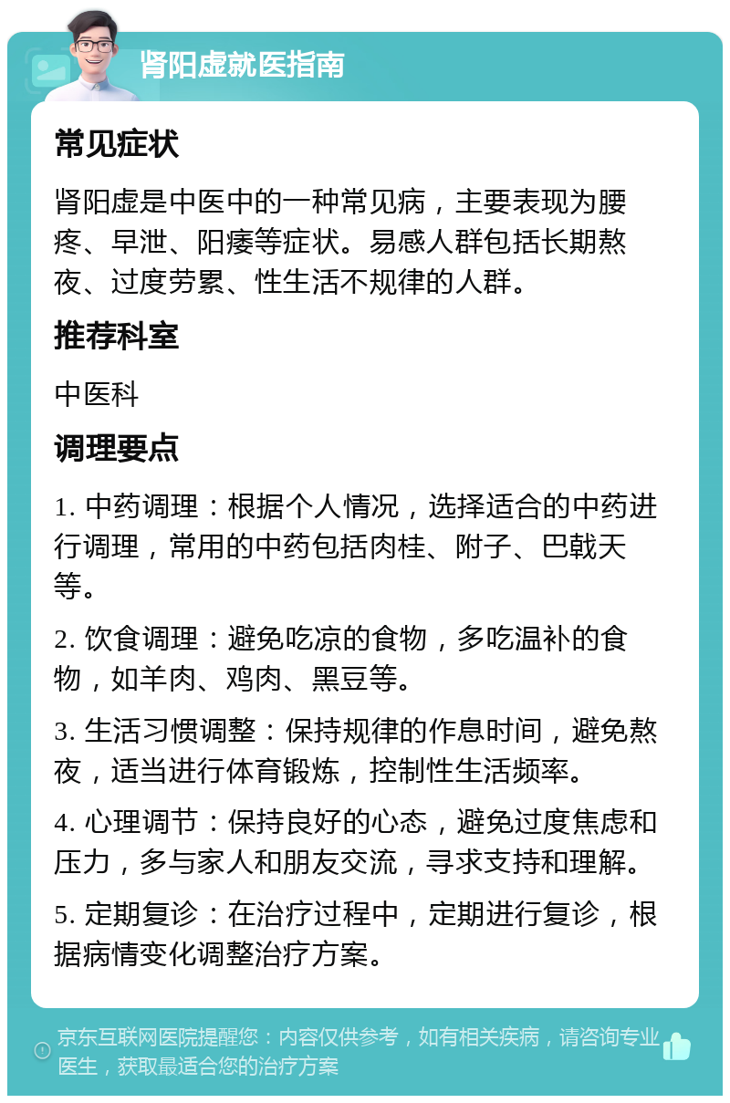 肾阳虚就医指南 常见症状 肾阳虚是中医中的一种常见病，主要表现为腰疼、早泄、阳痿等症状。易感人群包括长期熬夜、过度劳累、性生活不规律的人群。 推荐科室 中医科 调理要点 1. 中药调理：根据个人情况，选择适合的中药进行调理，常用的中药包括肉桂、附子、巴戟天等。 2. 饮食调理：避免吃凉的食物，多吃温补的食物，如羊肉、鸡肉、黑豆等。 3. 生活习惯调整：保持规律的作息时间，避免熬夜，适当进行体育锻炼，控制性生活频率。 4. 心理调节：保持良好的心态，避免过度焦虑和压力，多与家人和朋友交流，寻求支持和理解。 5. 定期复诊：在治疗过程中，定期进行复诊，根据病情变化调整治疗方案。