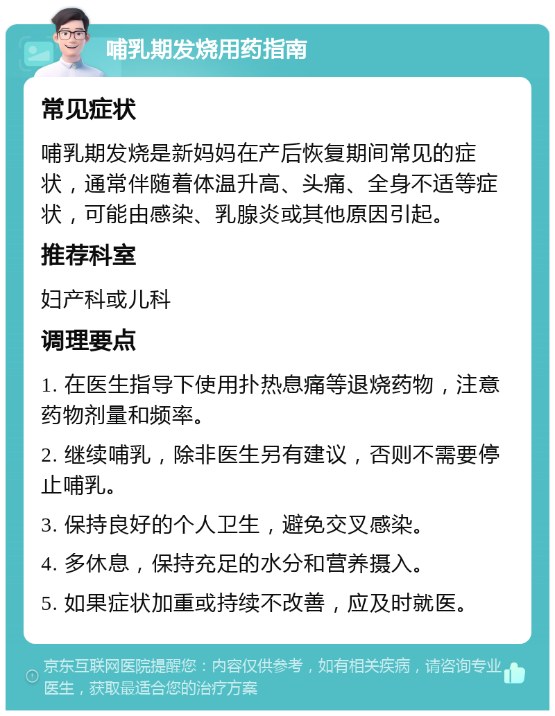 哺乳期发烧用药指南 常见症状 哺乳期发烧是新妈妈在产后恢复期间常见的症状，通常伴随着体温升高、头痛、全身不适等症状，可能由感染、乳腺炎或其他原因引起。 推荐科室 妇产科或儿科 调理要点 1. 在医生指导下使用扑热息痛等退烧药物，注意药物剂量和频率。 2. 继续哺乳，除非医生另有建议，否则不需要停止哺乳。 3. 保持良好的个人卫生，避免交叉感染。 4. 多休息，保持充足的水分和营养摄入。 5. 如果症状加重或持续不改善，应及时就医。