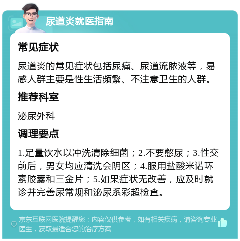 尿道炎就医指南 常见症状 尿道炎的常见症状包括尿痛、尿道流脓液等，易感人群主要是性生活频繁、不注意卫生的人群。 推荐科室 泌尿外科 调理要点 1.足量饮水以冲洗清除细菌；2.不要憋尿；3.性交前后，男女均应清洗会阴区；4.服用盐酸米诺环素胶囊和三金片；5.如果症状无改善，应及时就诊并完善尿常规和泌尿系彩超检查。