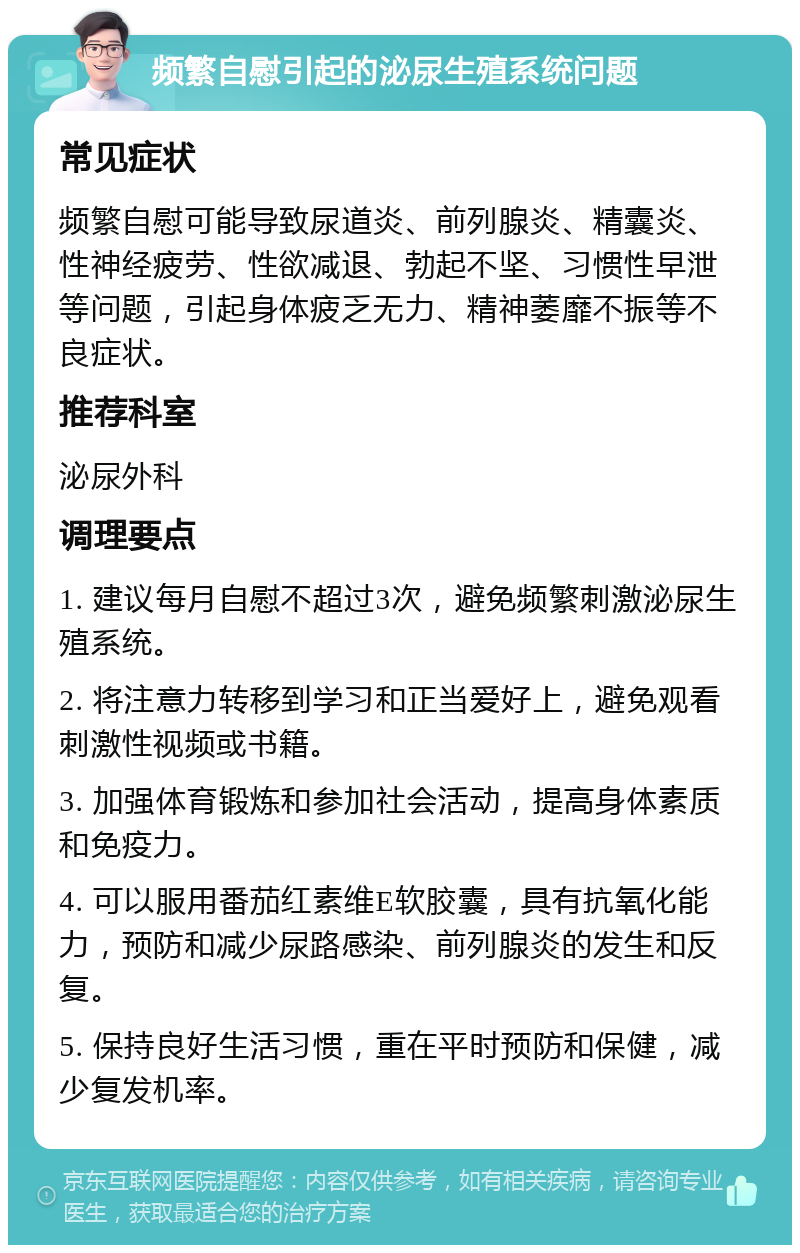 频繁自慰引起的泌尿生殖系统问题 常见症状 频繁自慰可能导致尿道炎、前列腺炎、精囊炎、性神经疲劳、性欲减退、勃起不坚、习惯性早泄等问题，引起身体疲乏无力、精神萎靡不振等不良症状。 推荐科室 泌尿外科 调理要点 1. 建议每月自慰不超过3次，避免频繁刺激泌尿生殖系统。 2. 将注意力转移到学习和正当爱好上，避免观看刺激性视频或书籍。 3. 加强体育锻炼和参加社会活动，提高身体素质和免疫力。 4. 可以服用番茄红素维E软胶囊，具有抗氧化能力，预防和减少尿路感染、前列腺炎的发生和反复。 5. 保持良好生活习惯，重在平时预防和保健，减少复发机率。