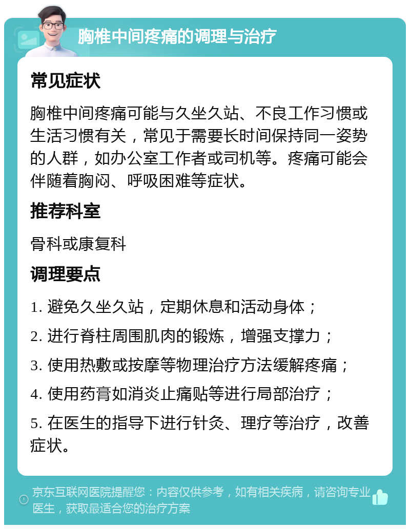 胸椎中间疼痛的调理与治疗 常见症状 胸椎中间疼痛可能与久坐久站、不良工作习惯或生活习惯有关，常见于需要长时间保持同一姿势的人群，如办公室工作者或司机等。疼痛可能会伴随着胸闷、呼吸困难等症状。 推荐科室 骨科或康复科 调理要点 1. 避免久坐久站，定期休息和活动身体； 2. 进行脊柱周围肌肉的锻炼，增强支撑力； 3. 使用热敷或按摩等物理治疗方法缓解疼痛； 4. 使用药膏如消炎止痛贴等进行局部治疗； 5. 在医生的指导下进行针灸、理疗等治疗，改善症状。