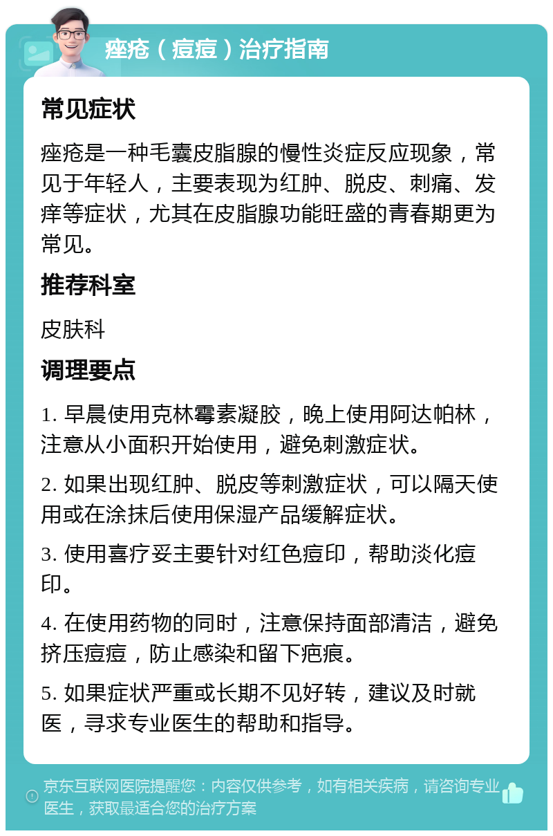 痤疮（痘痘）治疗指南 常见症状 痤疮是一种毛囊皮脂腺的慢性炎症反应现象，常见于年轻人，主要表现为红肿、脱皮、刺痛、发痒等症状，尤其在皮脂腺功能旺盛的青春期更为常见。 推荐科室 皮肤科 调理要点 1. 早晨使用克林霉素凝胶，晚上使用阿达帕林，注意从小面积开始使用，避免刺激症状。 2. 如果出现红肿、脱皮等刺激症状，可以隔天使用或在涂抹后使用保湿产品缓解症状。 3. 使用喜疗妥主要针对红色痘印，帮助淡化痘印。 4. 在使用药物的同时，注意保持面部清洁，避免挤压痘痘，防止感染和留下疤痕。 5. 如果症状严重或长期不见好转，建议及时就医，寻求专业医生的帮助和指导。