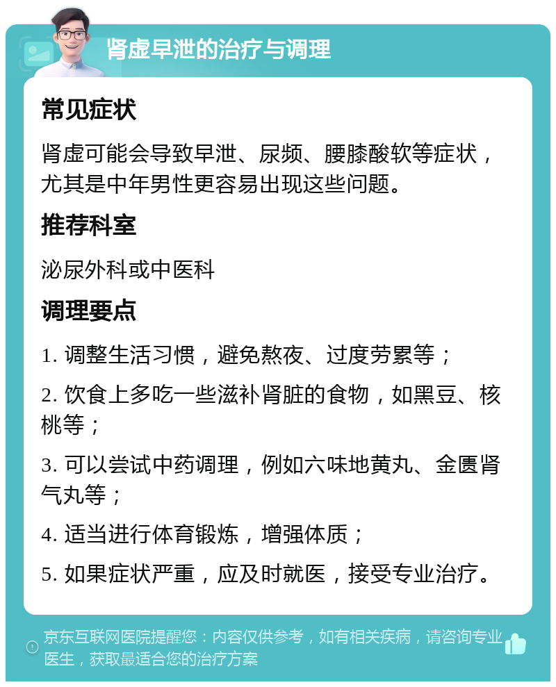 肾虚早泄的治疗与调理 常见症状 肾虚可能会导致早泄、尿频、腰膝酸软等症状，尤其是中年男性更容易出现这些问题。 推荐科室 泌尿外科或中医科 调理要点 1. 调整生活习惯，避免熬夜、过度劳累等； 2. 饮食上多吃一些滋补肾脏的食物，如黑豆、核桃等； 3. 可以尝试中药调理，例如六味地黄丸、金匮肾气丸等； 4. 适当进行体育锻炼，增强体质； 5. 如果症状严重，应及时就医，接受专业治疗。