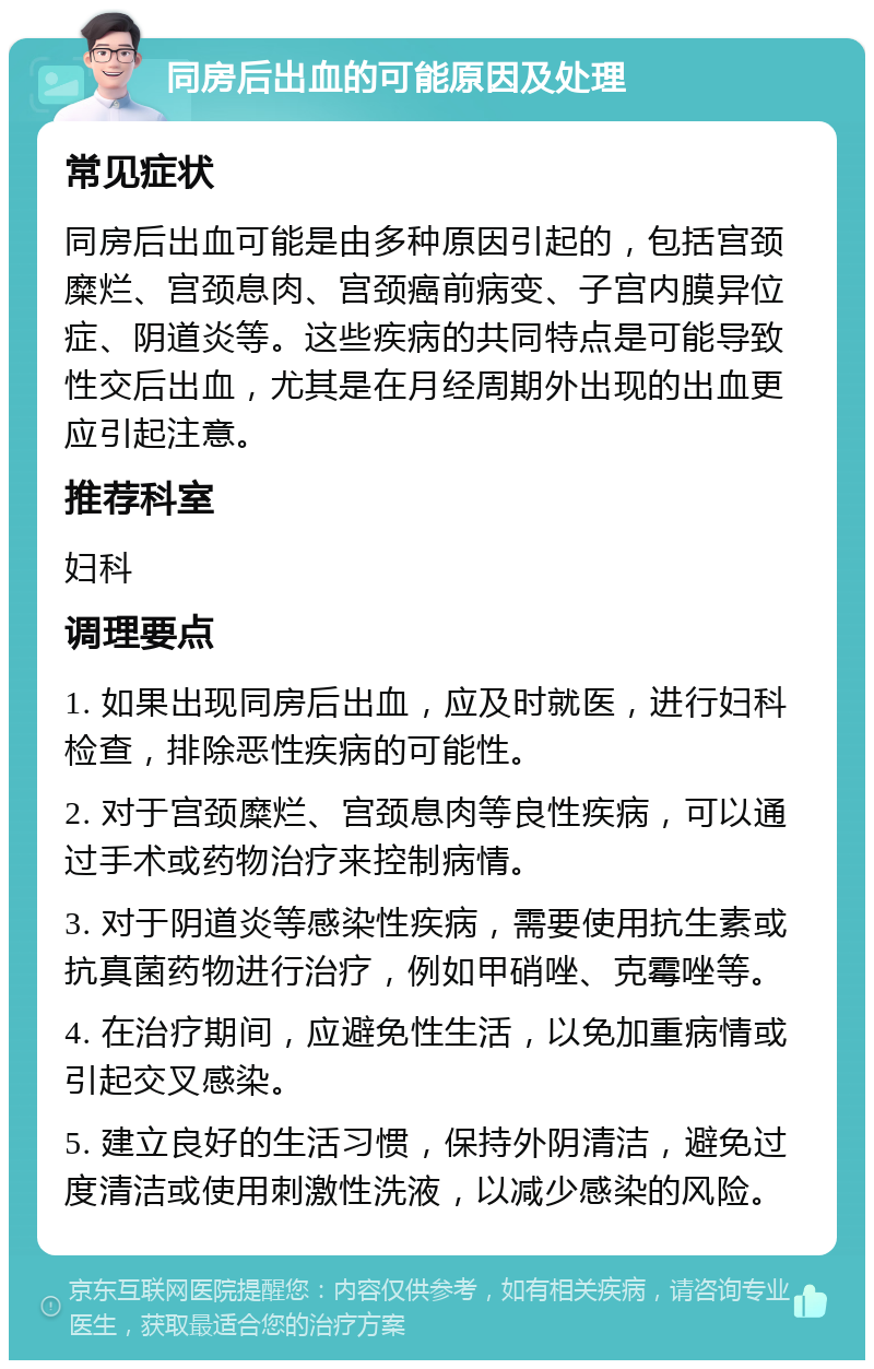 同房后出血的可能原因及处理 常见症状 同房后出血可能是由多种原因引起的，包括宫颈糜烂、宫颈息肉、宫颈癌前病变、子宫内膜异位症、阴道炎等。这些疾病的共同特点是可能导致性交后出血，尤其是在月经周期外出现的出血更应引起注意。 推荐科室 妇科 调理要点 1. 如果出现同房后出血，应及时就医，进行妇科检查，排除恶性疾病的可能性。 2. 对于宫颈糜烂、宫颈息肉等良性疾病，可以通过手术或药物治疗来控制病情。 3. 对于阴道炎等感染性疾病，需要使用抗生素或抗真菌药物进行治疗，例如甲硝唑、克霉唑等。 4. 在治疗期间，应避免性生活，以免加重病情或引起交叉感染。 5. 建立良好的生活习惯，保持外阴清洁，避免过度清洁或使用刺激性洗液，以减少感染的风险。