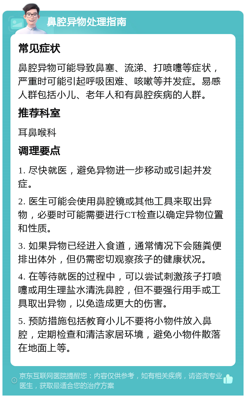 鼻腔异物处理指南 常见症状 鼻腔异物可能导致鼻塞、流涕、打喷嚏等症状，严重时可能引起呼吸困难、咳嗽等并发症。易感人群包括小儿、老年人和有鼻腔疾病的人群。 推荐科室 耳鼻喉科 调理要点 1. 尽快就医，避免异物进一步移动或引起并发症。 2. 医生可能会使用鼻腔镜或其他工具来取出异物，必要时可能需要进行CT检查以确定异物位置和性质。 3. 如果异物已经进入食道，通常情况下会随粪便排出体外，但仍需密切观察孩子的健康状况。 4. 在等待就医的过程中，可以尝试刺激孩子打喷嚏或用生理盐水清洗鼻腔，但不要强行用手或工具取出异物，以免造成更大的伤害。 5. 预防措施包括教育小儿不要将小物件放入鼻腔，定期检查和清洁家居环境，避免小物件散落在地面上等。