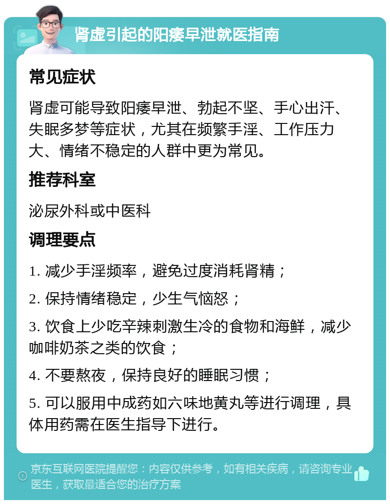 肾虚引起的阳痿早泄就医指南 常见症状 肾虚可能导致阳痿早泄、勃起不坚、手心出汗、失眠多梦等症状，尤其在频繁手淫、工作压力大、情绪不稳定的人群中更为常见。 推荐科室 泌尿外科或中医科 调理要点 1. 减少手淫频率，避免过度消耗肾精； 2. 保持情绪稳定，少生气恼怒； 3. 饮食上少吃辛辣刺激生冷的食物和海鲜，减少咖啡奶茶之类的饮食； 4. 不要熬夜，保持良好的睡眠习惯； 5. 可以服用中成药如六味地黄丸等进行调理，具体用药需在医生指导下进行。