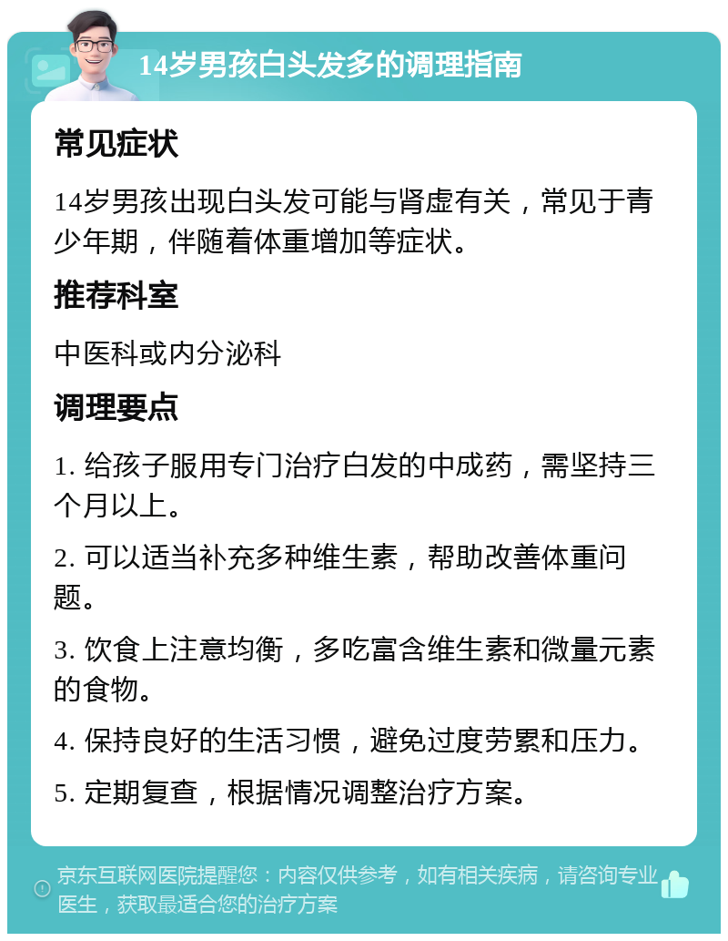 14岁男孩白头发多的调理指南 常见症状 14岁男孩出现白头发可能与肾虚有关，常见于青少年期，伴随着体重增加等症状。 推荐科室 中医科或内分泌科 调理要点 1. 给孩子服用专门治疗白发的中成药，需坚持三个月以上。 2. 可以适当补充多种维生素，帮助改善体重问题。 3. 饮食上注意均衡，多吃富含维生素和微量元素的食物。 4. 保持良好的生活习惯，避免过度劳累和压力。 5. 定期复查，根据情况调整治疗方案。