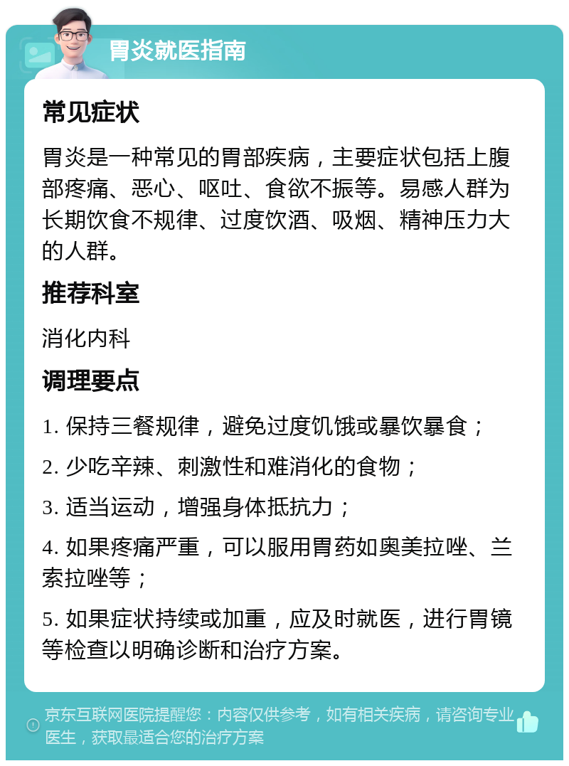 胃炎就医指南 常见症状 胃炎是一种常见的胃部疾病，主要症状包括上腹部疼痛、恶心、呕吐、食欲不振等。易感人群为长期饮食不规律、过度饮酒、吸烟、精神压力大的人群。 推荐科室 消化内科 调理要点 1. 保持三餐规律，避免过度饥饿或暴饮暴食； 2. 少吃辛辣、刺激性和难消化的食物； 3. 适当运动，增强身体抵抗力； 4. 如果疼痛严重，可以服用胃药如奥美拉唑、兰索拉唑等； 5. 如果症状持续或加重，应及时就医，进行胃镜等检查以明确诊断和治疗方案。