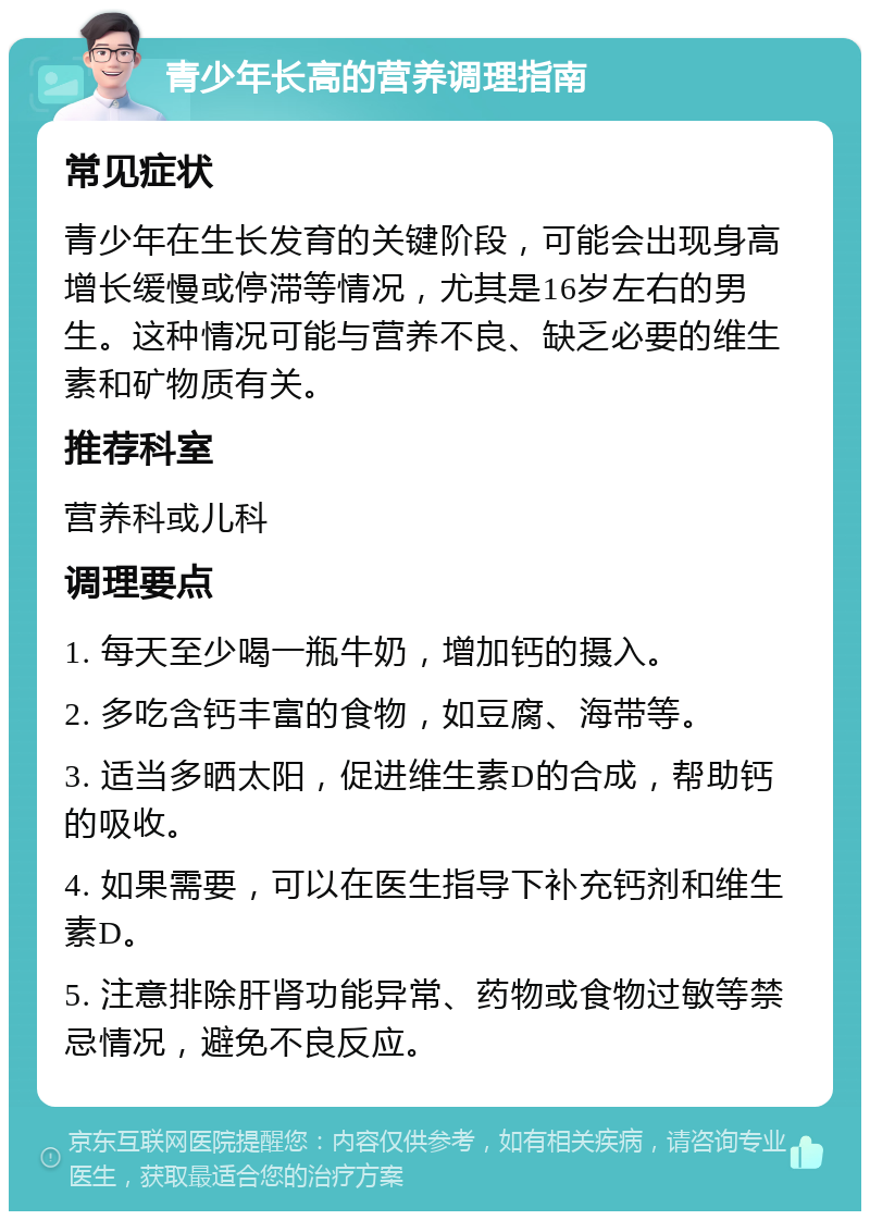 青少年长高的营养调理指南 常见症状 青少年在生长发育的关键阶段，可能会出现身高增长缓慢或停滞等情况，尤其是16岁左右的男生。这种情况可能与营养不良、缺乏必要的维生素和矿物质有关。 推荐科室 营养科或儿科 调理要点 1. 每天至少喝一瓶牛奶，增加钙的摄入。 2. 多吃含钙丰富的食物，如豆腐、海带等。 3. 适当多晒太阳，促进维生素D的合成，帮助钙的吸收。 4. 如果需要，可以在医生指导下补充钙剂和维生素D。 5. 注意排除肝肾功能异常、药物或食物过敏等禁忌情况，避免不良反应。