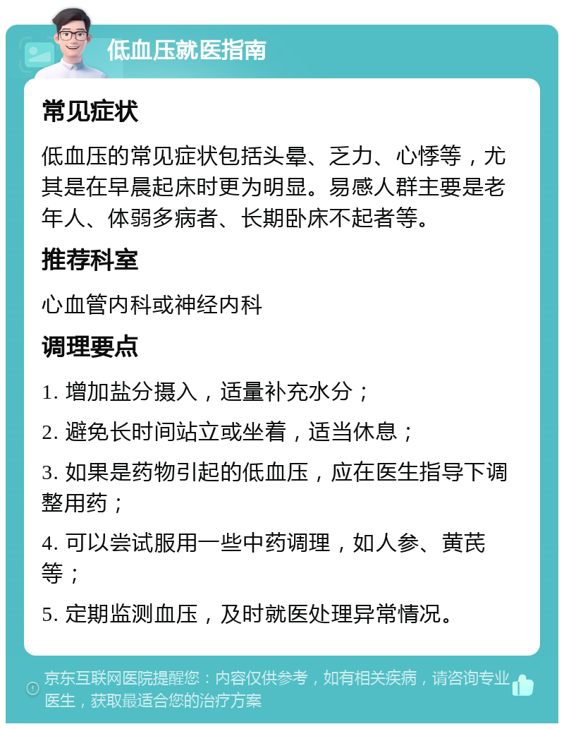 低血压就医指南 常见症状 低血压的常见症状包括头晕、乏力、心悸等，尤其是在早晨起床时更为明显。易感人群主要是老年人、体弱多病者、长期卧床不起者等。 推荐科室 心血管内科或神经内科 调理要点 1. 增加盐分摄入，适量补充水分； 2. 避免长时间站立或坐着，适当休息； 3. 如果是药物引起的低血压，应在医生指导下调整用药； 4. 可以尝试服用一些中药调理，如人参、黄芪等； 5. 定期监测血压，及时就医处理异常情况。