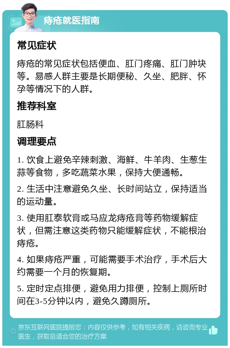 痔疮就医指南 常见症状 痔疮的常见症状包括便血、肛门疼痛、肛门肿块等。易感人群主要是长期便秘、久坐、肥胖、怀孕等情况下的人群。 推荐科室 肛肠科 调理要点 1. 饮食上避免辛辣刺激、海鲜、牛羊肉、生葱生蒜等食物，多吃蔬菜水果，保持大便通畅。 2. 生活中注意避免久坐、长时间站立，保持适当的运动量。 3. 使用肛泰软膏或马应龙痔疮膏等药物缓解症状，但需注意这类药物只能缓解症状，不能根治痔疮。 4. 如果痔疮严重，可能需要手术治疗，手术后大约需要一个月的恢复期。 5. 定时定点排便，避免用力排便，控制上厕所时间在3-5分钟以内，避免久蹲厕所。