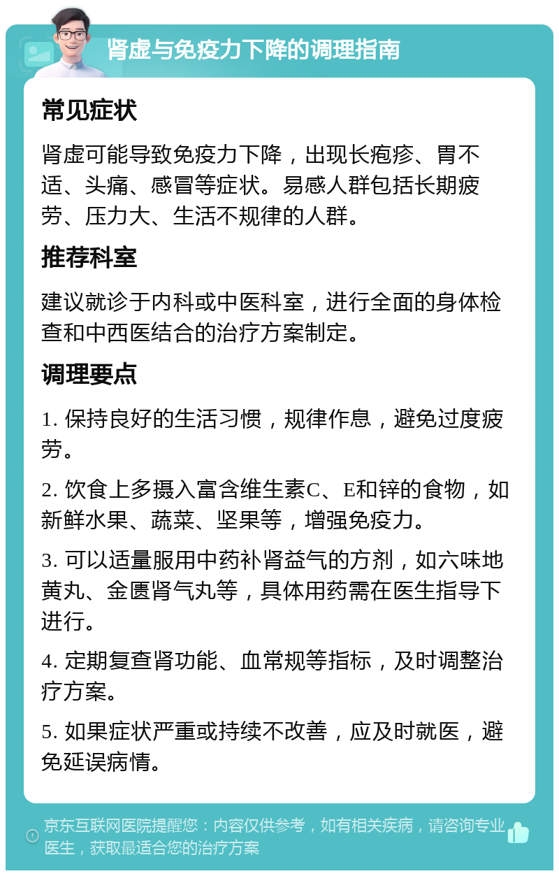 肾虚与免疫力下降的调理指南 常见症状 肾虚可能导致免疫力下降，出现长疱疹、胃不适、头痛、感冒等症状。易感人群包括长期疲劳、压力大、生活不规律的人群。 推荐科室 建议就诊于内科或中医科室，进行全面的身体检查和中西医结合的治疗方案制定。 调理要点 1. 保持良好的生活习惯，规律作息，避免过度疲劳。 2. 饮食上多摄入富含维生素C、E和锌的食物，如新鲜水果、蔬菜、坚果等，增强免疫力。 3. 可以适量服用中药补肾益气的方剂，如六味地黄丸、金匮肾气丸等，具体用药需在医生指导下进行。 4. 定期复查肾功能、血常规等指标，及时调整治疗方案。 5. 如果症状严重或持续不改善，应及时就医，避免延误病情。