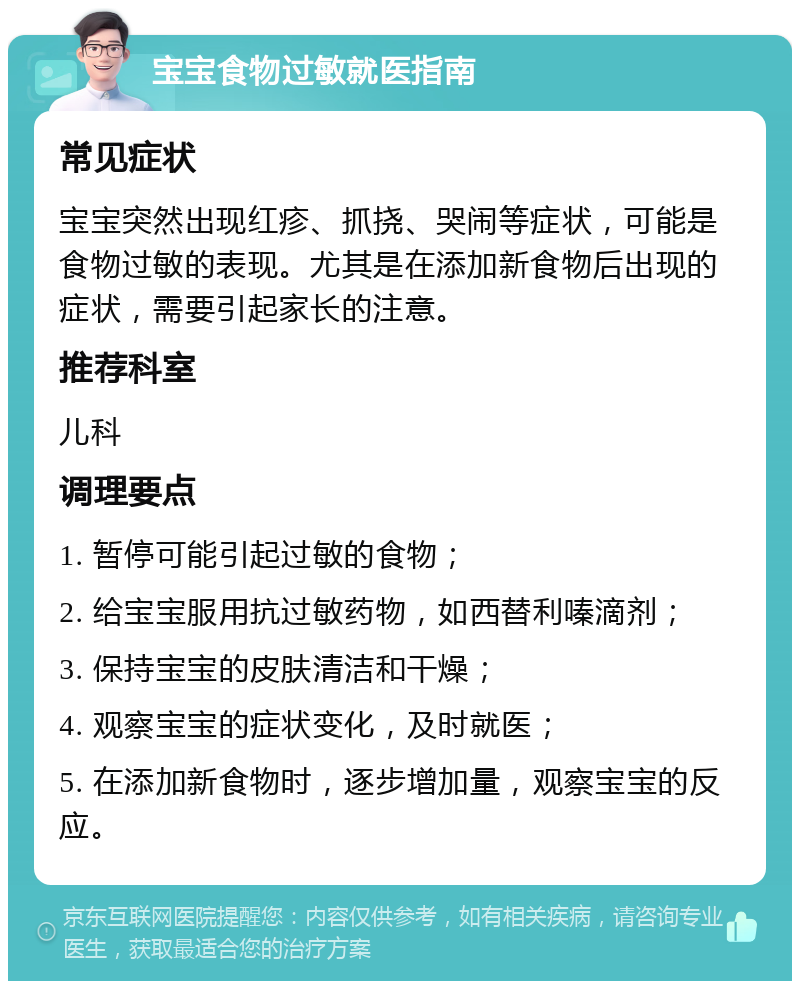 宝宝食物过敏就医指南 常见症状 宝宝突然出现红疹、抓挠、哭闹等症状，可能是食物过敏的表现。尤其是在添加新食物后出现的症状，需要引起家长的注意。 推荐科室 儿科 调理要点 1. 暂停可能引起过敏的食物； 2. 给宝宝服用抗过敏药物，如西替利嗪滴剂； 3. 保持宝宝的皮肤清洁和干燥； 4. 观察宝宝的症状变化，及时就医； 5. 在添加新食物时，逐步增加量，观察宝宝的反应。