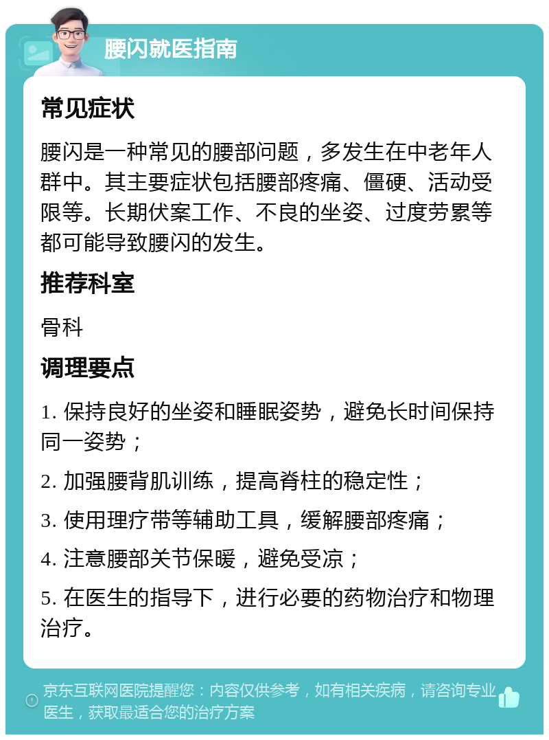 腰闪就医指南 常见症状 腰闪是一种常见的腰部问题，多发生在中老年人群中。其主要症状包括腰部疼痛、僵硬、活动受限等。长期伏案工作、不良的坐姿、过度劳累等都可能导致腰闪的发生。 推荐科室 骨科 调理要点 1. 保持良好的坐姿和睡眠姿势，避免长时间保持同一姿势； 2. 加强腰背肌训练，提高脊柱的稳定性； 3. 使用理疗带等辅助工具，缓解腰部疼痛； 4. 注意腰部关节保暖，避免受凉； 5. 在医生的指导下，进行必要的药物治疗和物理治疗。