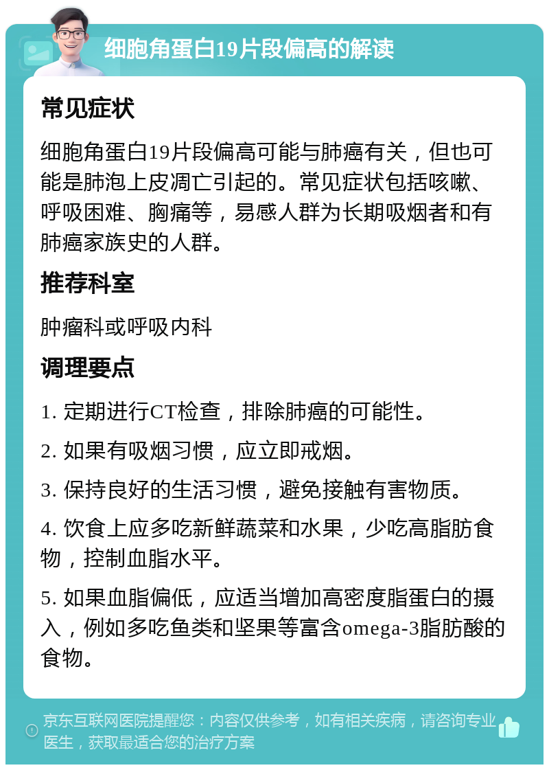 细胞角蛋白19片段偏高的解读 常见症状 细胞角蛋白19片段偏高可能与肺癌有关，但也可能是肺泡上皮凋亡引起的。常见症状包括咳嗽、呼吸困难、胸痛等，易感人群为长期吸烟者和有肺癌家族史的人群。 推荐科室 肿瘤科或呼吸内科 调理要点 1. 定期进行CT检查，排除肺癌的可能性。 2. 如果有吸烟习惯，应立即戒烟。 3. 保持良好的生活习惯，避免接触有害物质。 4. 饮食上应多吃新鲜蔬菜和水果，少吃高脂肪食物，控制血脂水平。 5. 如果血脂偏低，应适当增加高密度脂蛋白的摄入，例如多吃鱼类和坚果等富含omega-3脂肪酸的食物。