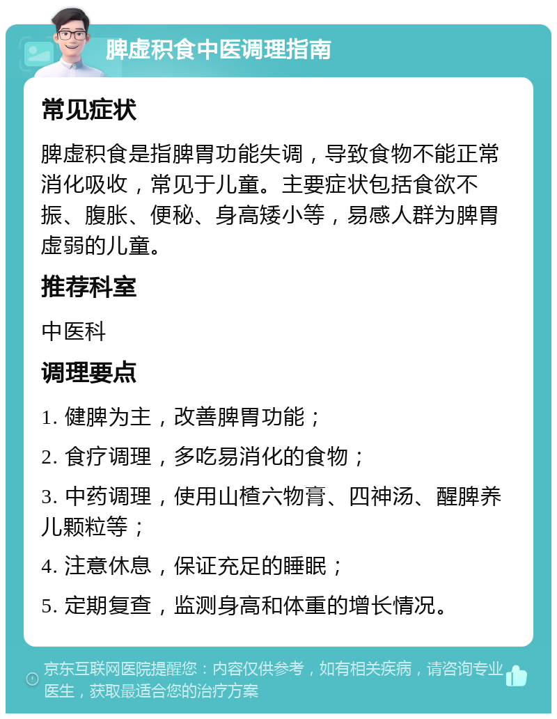 脾虚积食中医调理指南 常见症状 脾虚积食是指脾胃功能失调，导致食物不能正常消化吸收，常见于儿童。主要症状包括食欲不振、腹胀、便秘、身高矮小等，易感人群为脾胃虚弱的儿童。 推荐科室 中医科 调理要点 1. 健脾为主，改善脾胃功能； 2. 食疗调理，多吃易消化的食物； 3. 中药调理，使用山楂六物膏、四神汤、醒脾养儿颗粒等； 4. 注意休息，保证充足的睡眠； 5. 定期复查，监测身高和体重的增长情况。