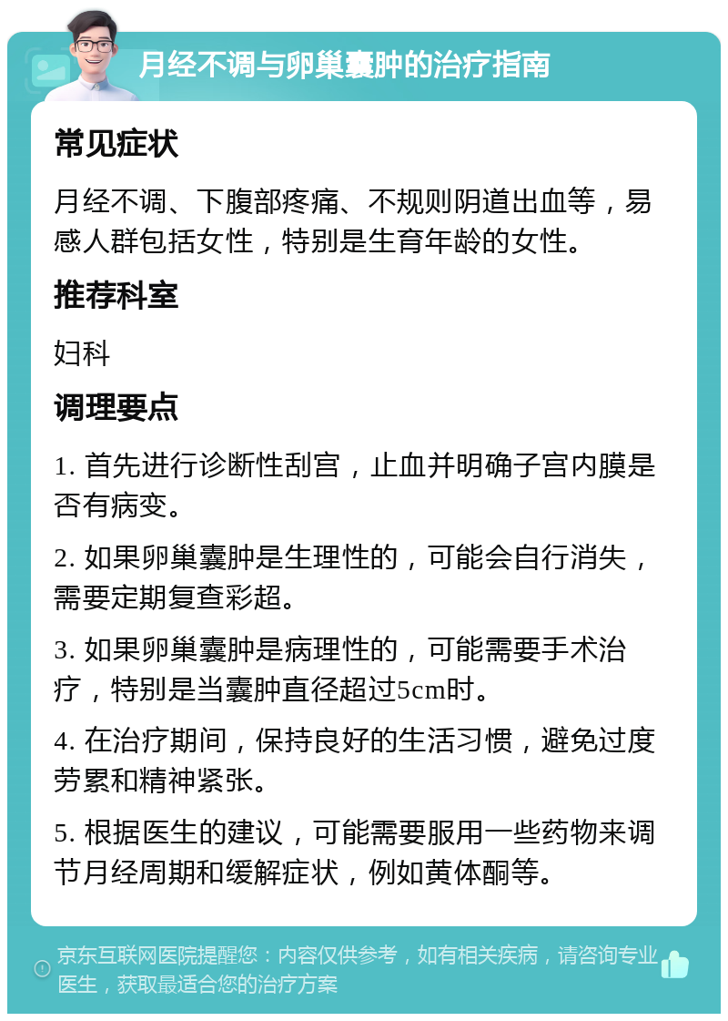 月经不调与卵巢囊肿的治疗指南 常见症状 月经不调、下腹部疼痛、不规则阴道出血等，易感人群包括女性，特别是生育年龄的女性。 推荐科室 妇科 调理要点 1. 首先进行诊断性刮宫，止血并明确子宫内膜是否有病变。 2. 如果卵巢囊肿是生理性的，可能会自行消失，需要定期复查彩超。 3. 如果卵巢囊肿是病理性的，可能需要手术治疗，特别是当囊肿直径超过5cm时。 4. 在治疗期间，保持良好的生活习惯，避免过度劳累和精神紧张。 5. 根据医生的建议，可能需要服用一些药物来调节月经周期和缓解症状，例如黄体酮等。