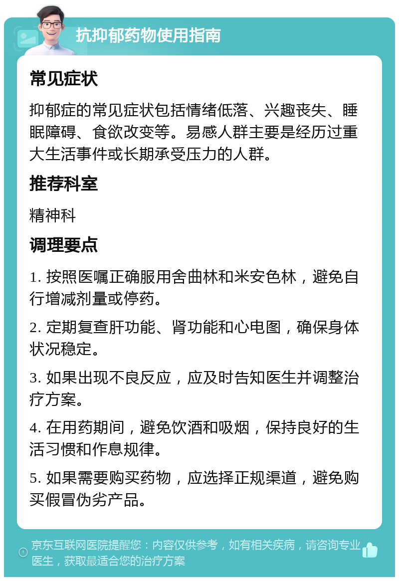 抗抑郁药物使用指南 常见症状 抑郁症的常见症状包括情绪低落、兴趣丧失、睡眠障碍、食欲改变等。易感人群主要是经历过重大生活事件或长期承受压力的人群。 推荐科室 精神科 调理要点 1. 按照医嘱正确服用舍曲林和米安色林，避免自行增减剂量或停药。 2. 定期复查肝功能、肾功能和心电图，确保身体状况稳定。 3. 如果出现不良反应，应及时告知医生并调整治疗方案。 4. 在用药期间，避免饮酒和吸烟，保持良好的生活习惯和作息规律。 5. 如果需要购买药物，应选择正规渠道，避免购买假冒伪劣产品。