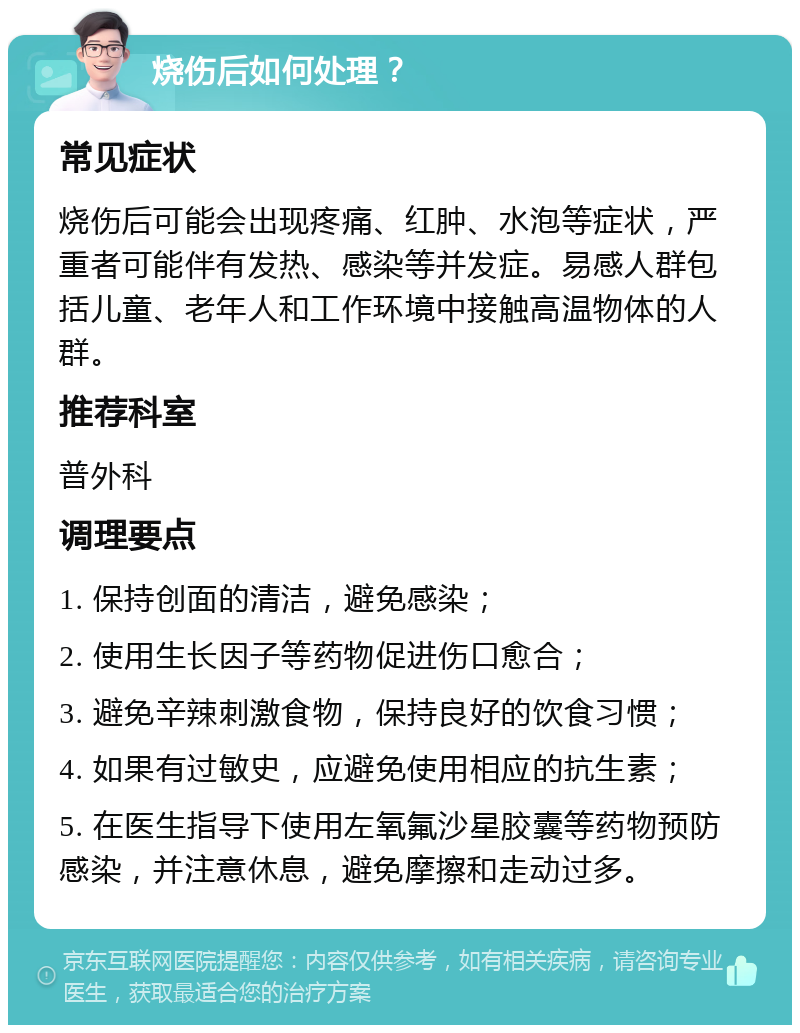 烧伤后如何处理？ 常见症状 烧伤后可能会出现疼痛、红肿、水泡等症状，严重者可能伴有发热、感染等并发症。易感人群包括儿童、老年人和工作环境中接触高温物体的人群。 推荐科室 普外科 调理要点 1. 保持创面的清洁，避免感染； 2. 使用生长因子等药物促进伤口愈合； 3. 避免辛辣刺激食物，保持良好的饮食习惯； 4. 如果有过敏史，应避免使用相应的抗生素； 5. 在医生指导下使用左氧氟沙星胶囊等药物预防感染，并注意休息，避免摩擦和走动过多。