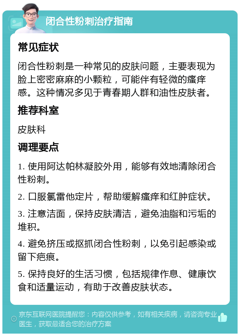 闭合性粉刺治疗指南 常见症状 闭合性粉刺是一种常见的皮肤问题，主要表现为脸上密密麻麻的小颗粒，可能伴有轻微的瘙痒感。这种情况多见于青春期人群和油性皮肤者。 推荐科室 皮肤科 调理要点 1. 使用阿达帕林凝胶外用，能够有效地清除闭合性粉刺。 2. 口服氯雷他定片，帮助缓解瘙痒和红肿症状。 3. 注意洁面，保持皮肤清洁，避免油脂和污垢的堆积。 4. 避免挤压或抠抓闭合性粉刺，以免引起感染或留下疤痕。 5. 保持良好的生活习惯，包括规律作息、健康饮食和适量运动，有助于改善皮肤状态。