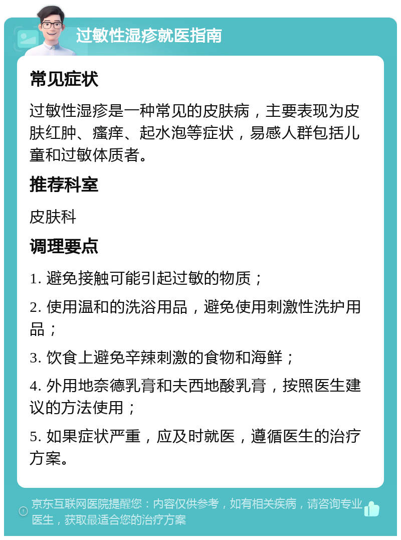 过敏性湿疹就医指南 常见症状 过敏性湿疹是一种常见的皮肤病，主要表现为皮肤红肿、瘙痒、起水泡等症状，易感人群包括儿童和过敏体质者。 推荐科室 皮肤科 调理要点 1. 避免接触可能引起过敏的物质； 2. 使用温和的洗浴用品，避免使用刺激性洗护用品； 3. 饮食上避免辛辣刺激的食物和海鲜； 4. 外用地奈德乳膏和夫西地酸乳膏，按照医生建议的方法使用； 5. 如果症状严重，应及时就医，遵循医生的治疗方案。