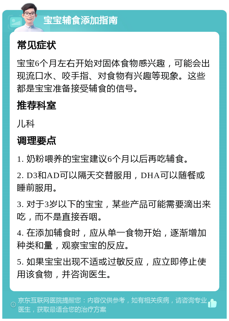 宝宝辅食添加指南 常见症状 宝宝6个月左右开始对固体食物感兴趣，可能会出现流口水、咬手指、对食物有兴趣等现象。这些都是宝宝准备接受辅食的信号。 推荐科室 儿科 调理要点 1. 奶粉喂养的宝宝建议6个月以后再吃辅食。 2. D3和AD可以隔天交替服用，DHA可以随餐或睡前服用。 3. 对于3岁以下的宝宝，某些产品可能需要滴出来吃，而不是直接吞咽。 4. 在添加辅食时，应从单一食物开始，逐渐增加种类和量，观察宝宝的反应。 5. 如果宝宝出现不适或过敏反应，应立即停止使用该食物，并咨询医生。