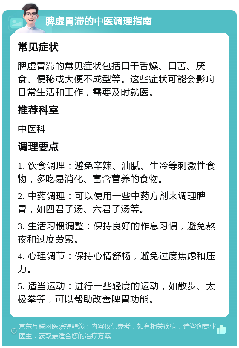 脾虚胃滞的中医调理指南 常见症状 脾虚胃滞的常见症状包括口干舌燥、口苦、厌食、便秘或大便不成型等。这些症状可能会影响日常生活和工作，需要及时就医。 推荐科室 中医科 调理要点 1. 饮食调理：避免辛辣、油腻、生冷等刺激性食物，多吃易消化、富含营养的食物。 2. 中药调理：可以使用一些中药方剂来调理脾胃，如四君子汤、六君子汤等。 3. 生活习惯调整：保持良好的作息习惯，避免熬夜和过度劳累。 4. 心理调节：保持心情舒畅，避免过度焦虑和压力。 5. 适当运动：进行一些轻度的运动，如散步、太极拳等，可以帮助改善脾胃功能。