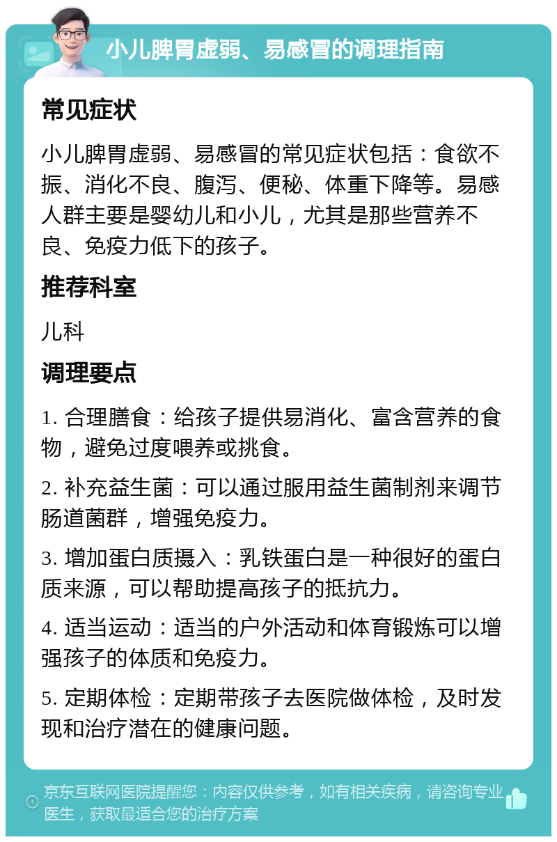 小儿脾胃虚弱、易感冒的调理指南 常见症状 小儿脾胃虚弱、易感冒的常见症状包括：食欲不振、消化不良、腹泻、便秘、体重下降等。易感人群主要是婴幼儿和小儿，尤其是那些营养不良、免疫力低下的孩子。 推荐科室 儿科 调理要点 1. 合理膳食：给孩子提供易消化、富含营养的食物，避免过度喂养或挑食。 2. 补充益生菌：可以通过服用益生菌制剂来调节肠道菌群，增强免疫力。 3. 增加蛋白质摄入：乳铁蛋白是一种很好的蛋白质来源，可以帮助提高孩子的抵抗力。 4. 适当运动：适当的户外活动和体育锻炼可以增强孩子的体质和免疫力。 5. 定期体检：定期带孩子去医院做体检，及时发现和治疗潜在的健康问题。