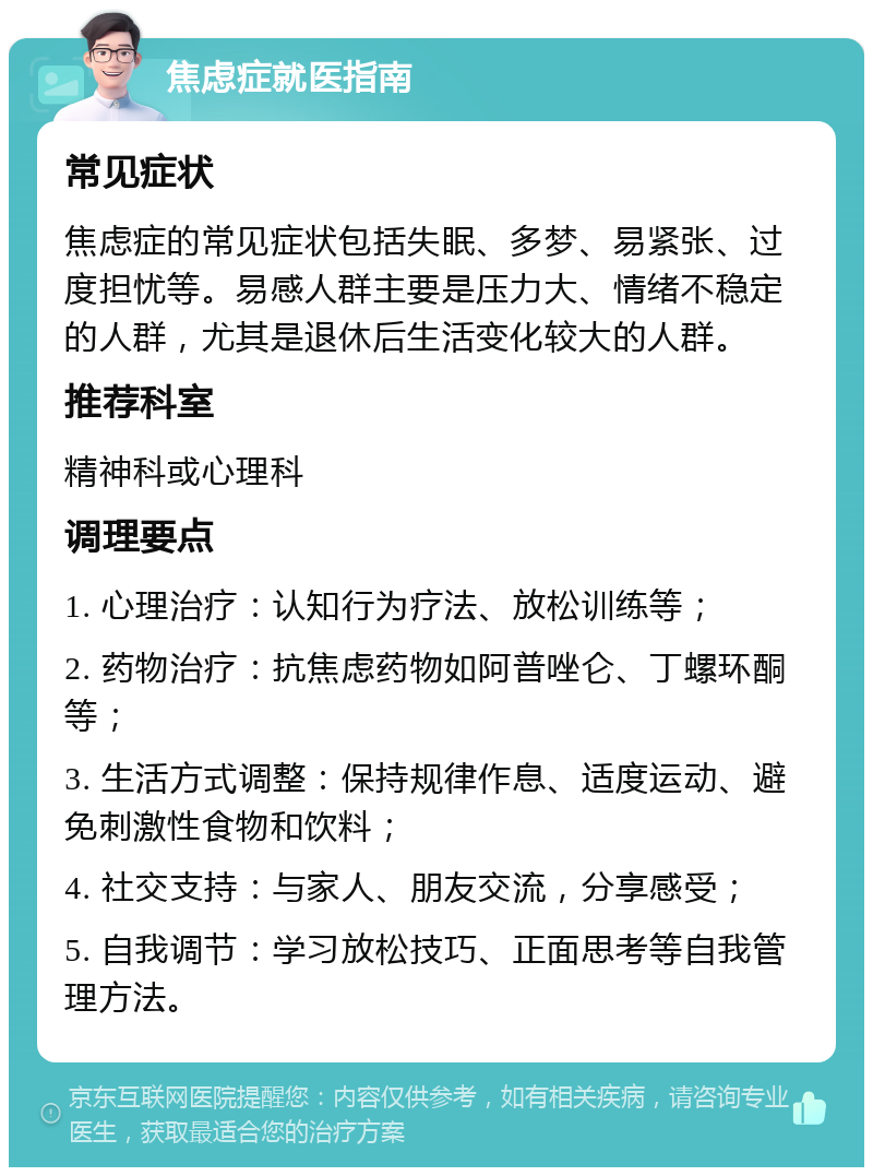 焦虑症就医指南 常见症状 焦虑症的常见症状包括失眠、多梦、易紧张、过度担忧等。易感人群主要是压力大、情绪不稳定的人群，尤其是退休后生活变化较大的人群。 推荐科室 精神科或心理科 调理要点 1. 心理治疗：认知行为疗法、放松训练等； 2. 药物治疗：抗焦虑药物如阿普唑仑、丁螺环酮等； 3. 生活方式调整：保持规律作息、适度运动、避免刺激性食物和饮料； 4. 社交支持：与家人、朋友交流，分享感受； 5. 自我调节：学习放松技巧、正面思考等自我管理方法。