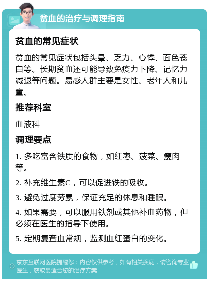 贫血的治疗与调理指南 贫血的常见症状 贫血的常见症状包括头晕、乏力、心悸、面色苍白等。长期贫血还可能导致免疫力下降、记忆力减退等问题。易感人群主要是女性、老年人和儿童。 推荐科室 血液科 调理要点 1. 多吃富含铁质的食物，如红枣、菠菜、瘦肉等。 2. 补充维生素C，可以促进铁的吸收。 3. 避免过度劳累，保证充足的休息和睡眠。 4. 如果需要，可以服用铁剂或其他补血药物，但必须在医生的指导下使用。 5. 定期复查血常规，监测血红蛋白的变化。