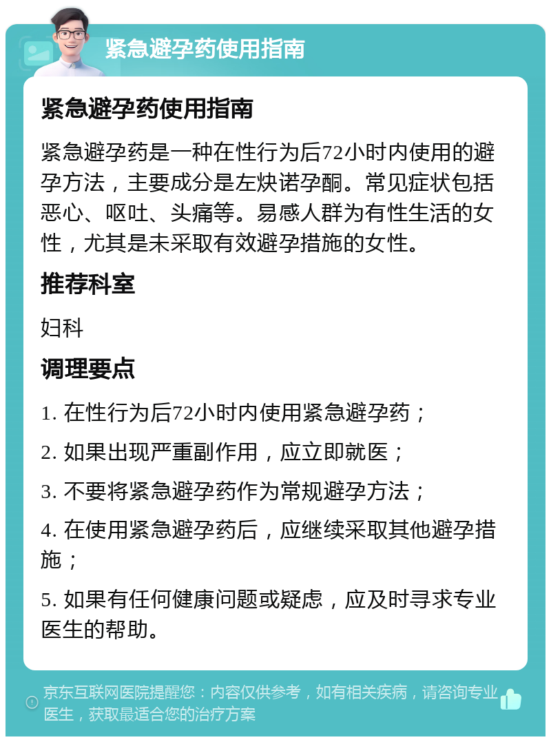 紧急避孕药使用指南 紧急避孕药使用指南 紧急避孕药是一种在性行为后72小时内使用的避孕方法，主要成分是左炔诺孕酮。常见症状包括恶心、呕吐、头痛等。易感人群为有性生活的女性，尤其是未采取有效避孕措施的女性。 推荐科室 妇科 调理要点 1. 在性行为后72小时内使用紧急避孕药； 2. 如果出现严重副作用，应立即就医； 3. 不要将紧急避孕药作为常规避孕方法； 4. 在使用紧急避孕药后，应继续采取其他避孕措施； 5. 如果有任何健康问题或疑虑，应及时寻求专业医生的帮助。