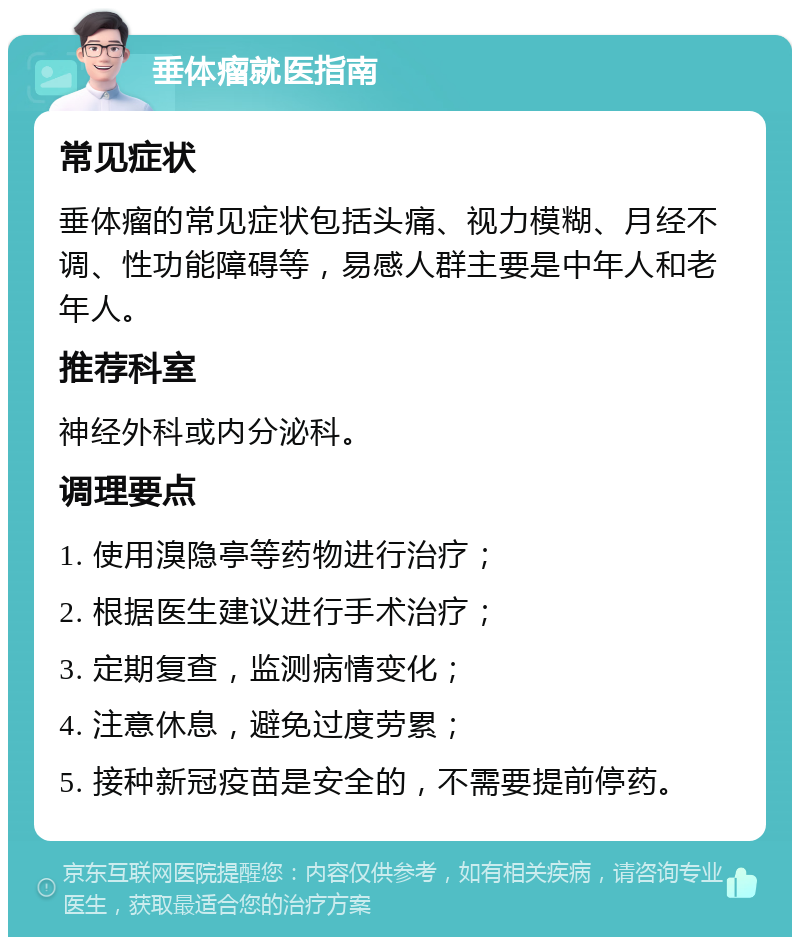 垂体瘤就医指南 常见症状 垂体瘤的常见症状包括头痛、视力模糊、月经不调、性功能障碍等，易感人群主要是中年人和老年人。 推荐科室 神经外科或内分泌科。 调理要点 1. 使用溴隐亭等药物进行治疗； 2. 根据医生建议进行手术治疗； 3. 定期复查，监测病情变化； 4. 注意休息，避免过度劳累； 5. 接种新冠疫苗是安全的，不需要提前停药。