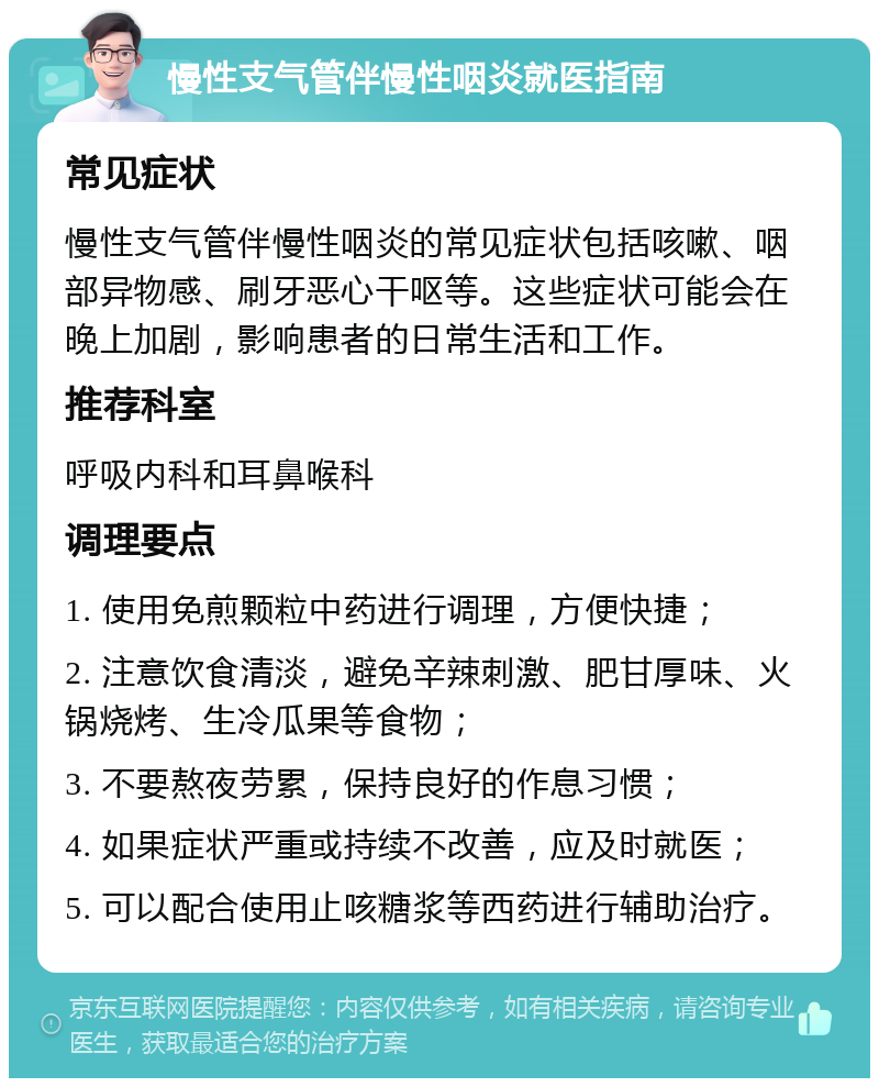 慢性支气管伴慢性咽炎就医指南 常见症状 慢性支气管伴慢性咽炎的常见症状包括咳嗽、咽部异物感、刷牙恶心干呕等。这些症状可能会在晚上加剧，影响患者的日常生活和工作。 推荐科室 呼吸内科和耳鼻喉科 调理要点 1. 使用免煎颗粒中药进行调理，方便快捷； 2. 注意饮食清淡，避免辛辣刺激、肥甘厚味、火锅烧烤、生冷瓜果等食物； 3. 不要熬夜劳累，保持良好的作息习惯； 4. 如果症状严重或持续不改善，应及时就医； 5. 可以配合使用止咳糖浆等西药进行辅助治疗。