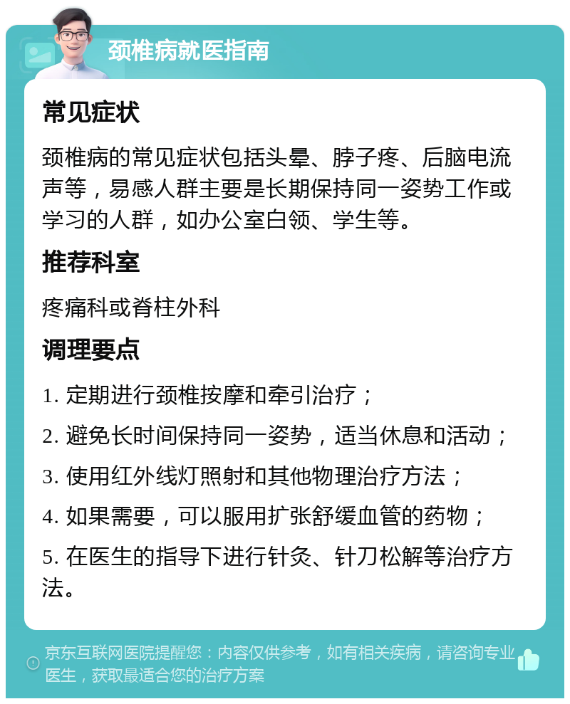 颈椎病就医指南 常见症状 颈椎病的常见症状包括头晕、脖子疼、后脑电流声等，易感人群主要是长期保持同一姿势工作或学习的人群，如办公室白领、学生等。 推荐科室 疼痛科或脊柱外科 调理要点 1. 定期进行颈椎按摩和牵引治疗； 2. 避免长时间保持同一姿势，适当休息和活动； 3. 使用红外线灯照射和其他物理治疗方法； 4. 如果需要，可以服用扩张舒缓血管的药物； 5. 在医生的指导下进行针灸、针刀松解等治疗方法。