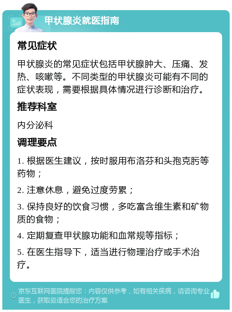 甲状腺炎就医指南 常见症状 甲状腺炎的常见症状包括甲状腺肿大、压痛、发热、咳嗽等。不同类型的甲状腺炎可能有不同的症状表现，需要根据具体情况进行诊断和治疗。 推荐科室 内分泌科 调理要点 1. 根据医生建议，按时服用布洛芬和头孢克肟等药物； 2. 注意休息，避免过度劳累； 3. 保持良好的饮食习惯，多吃富含维生素和矿物质的食物； 4. 定期复查甲状腺功能和血常规等指标； 5. 在医生指导下，适当进行物理治疗或手术治疗。